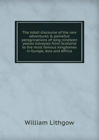 The totall discourse of the rare adventures &amp; painefull peregrinations of long nineteen yeares travayles from Scotland to the most famous kingdomes in Europe, Asia and Affrica