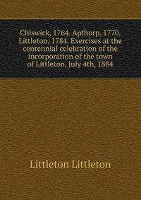 Chiswick, 1764. Apthorp, 1770. Littleton, 1784. Exercises at the centennial celebration of the incorporation of the town of Littleton, July 4th, 1884