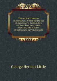 The marine transport of petroleum. A book for the use of shipowners, shipbuilders, underwriters, merchants, captains, and officers of petroleum-carrying vessels