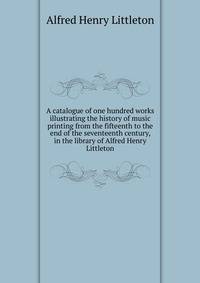 A catalogue of one hundred works illustrating the history of music printing from the fifteenth to the end of the seventeenth century, in the library of Alfred Henry Littleton