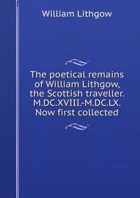 The poetical remains of William Lithgow, the Scottish traveller. M.DC.XVIII.-M.DC.LX. Now first collected
