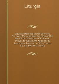 Liturgia Domestica: Or, Services for Every Morning and Evening of the Week from the Book of Common Prayer. to Which Are Appended, Sentences, Prayers, . of the Church &amp;c. Ed. by A.H.D. Troyte.