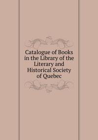 Catalogue of Books in the Library of the Literary and Historical Society of Quebec