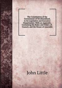 The Constitution of the Government of Newfoundland, in Its Legislative and Executive Departments: With an Appendix, Containing the Rules and Orders of . Council, and the House of Assembly