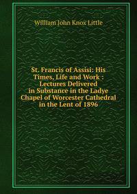 St. Francis of Assisi: His Times, Life and Work : Lectures Delivered in Substance in the Ladye Chapel of Worcester Cathedral in the Lent of 1896