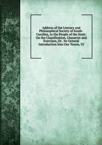 Address of the Literary and Philosophical Society of South-Carolina, to the People of the State: On the Classification, Character and Exercises, Or . Its General Introduction Into Our Towns, VI