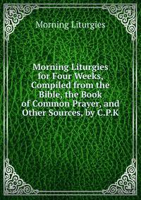 Morning Liturgies for Four Weeks, Compiled from the Bible, the Book of Common Prayer, and Other Sources, by C.P.K.