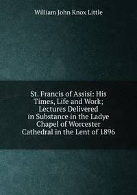 St. Francis of Assisi: His Times, Life and Work; Lectures Delivered in Substance in the Ladye Chapel of Worcester Cathedral in the Lent of 1896