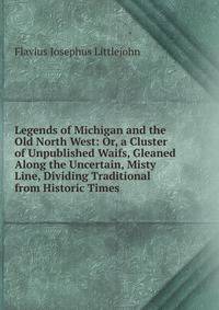 Legends of Michigan and the Old North West: Or, a Cluster of Unpublished Waifs, Gleaned Along the Uncertain, Misty Line, Dividing Traditional from Historic Times