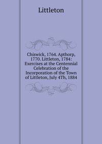 Chiswick, 1764. Apthorp, 1770. Littleton, 1784: Exercises at the Centennial Celebration of the Incorporation of the Town of Littleton, July 4Th, 1884