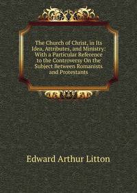 The Church of Christ, in Its Idea, Attributes, and Ministry: With a Particular Reference to the Controversy On the Subject Between Romanists and Protestants