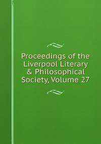 Proceedings of the Liverpool Literary &amp; Philosophical Society, Volume 27