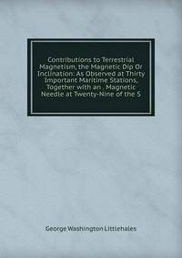 Contributions to Terrestrial Magnetism, the Magnetic Dip Or Inclination: As Observed at Thirty Important Maritime Stations, Together with an . Magnetic Needle at Twenty-Nine of the S
