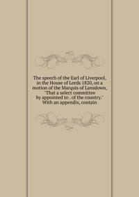 The speech of the Earl of Liverpool, in the House of Lords 1820, on a motion of the Marquis of Lansdown, "That a select committee by appointed to . of the country." With an appendix, contain