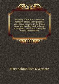 My story of the war: a woman's narrative of four years personal experience as nurse in the Union army, and in relief work at home, in hospitals, . the front, during the war of the rebellion.