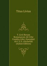 T. Livii Rerum Romanarum Ab Urbe Condita Libri, Emendati Ab C.F.S. Alschefski (Italian Edition)
