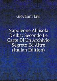 Napoleone All'isola D'elba: Secondo Le Carte Di Un Archivio Segreto Ed Altre (Italian Edition)