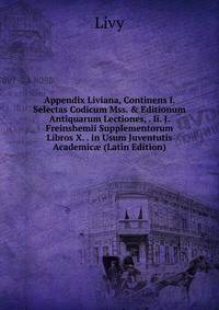 Appendix Liviana, Continens I. Selectas Codicum Mss. &amp; Editionum Antiquarum Lectiones, . Ii. J. Freinshemii Supplementorum Libros X. . in Usum Juventutis Academic? (Latin Edition)