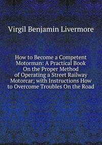 How to Become a Competent Motorman: A Practical Book On the Proper Method of Operating a Street Railway Motorcar; with Instructions How to Overcome Troubles On the Road