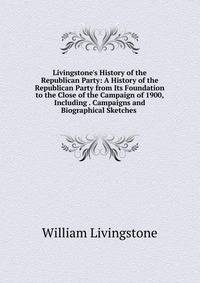 Livingstone's History of the Republican Party: A History of the Republican Party from Its Foundation to the Close of the Campaign of 1900, Including . Campaigns and Biographical Sketches .