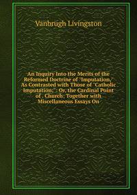 An Inquiry Into the Merits of the Reformed Doctrine of "Imputation," As Contrasted with Those of "Catholic Imputation;": Or, the Cardinal Point of . Church: Together with Miscellaneous Essays On
