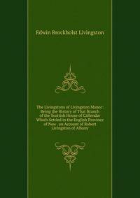 The Livingstons of Livingston Manor: Being the History of That Branch of the Scottish House of Callendar Which Settled in the English Province of New . an Account of Robert Livingston of Albany