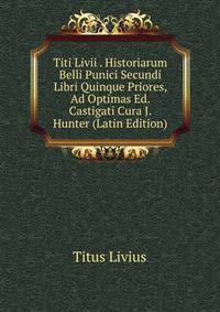 Titi Livii . Historiarum Belli Punici Secundi Libri Quinque Priores, Ad Optimas Ed. Castigati Cura J. Hunter (Latin Edition)