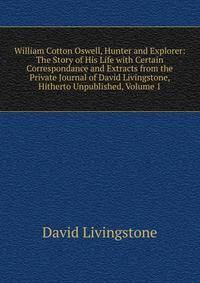 William Cotton Oswell, Hunter and Explorer: The Story of His Life with Certain Correspondance and Extracts from the Private Journal of David Livingstone, Hitherto Unpublished, Volume 1