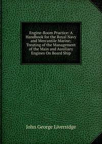 Engine-Room Practice: A Handbook for the Royal Navy and Mercantile Marine; Treating of the Management of the Main and Auxiliary Engines On Board Ship