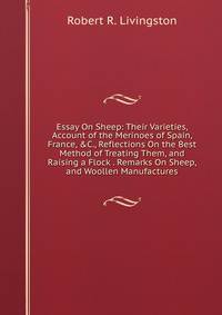 Essay On Sheep: Their Varieties, Account of the Merinoes of Spain, France, &amp;C., Reflections On the Best Method of Treating Them, and Raising a Flock . Remarks On Sheep, and Woollen Manufactures