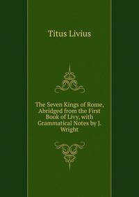 The Seven Kings of Rome, Abridged from the First Book of Livy, with Grammatical Notes by J. Wright