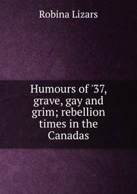 Humours of '37, grave, gay and grim; rebellion times in the Canadas