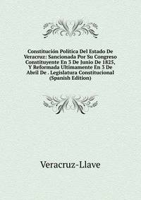Constitucion Politica Del Estado De Veracruz: Sancionada Por Su Congreso Constituyente En 3 De Junio De 1825, Y Reformada Ultimamente En 3 De Abril De . Legislatura Constitucional (Spanish Edition)