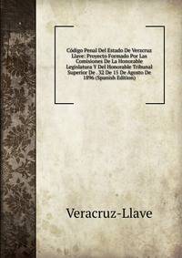 Codigo Penal Del Estado De Verzcruz Llave: Proyecto Formado Por Las Comisiones De La Honorable Legislatura Y Del Honorable Tribunal Superior De . 32 De 15 De Agosto De 1896 (Spanish Edition)