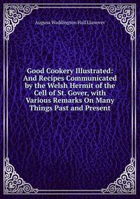 Good Cookery Illustrated: And Recipes Communicated by the Welsh Hermit of the Cell of St. Gover, with Various Remarks On Many Things Past and Present