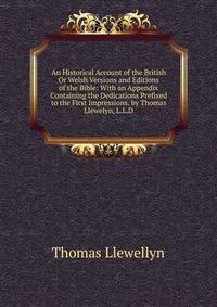 An Historical Account of the British Or Welsh Versions and Editions of the Bible: With an Appendix Containing the Dedications Prefixed to the First Impressions. by Thomas Llewelyn, L.L.D.