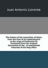 The history of the inquisition of Spain, from the time of its establishment to the reign of Ferdinand VII. Composed from the original documents of the . of subordinate tribunals of the Holy office