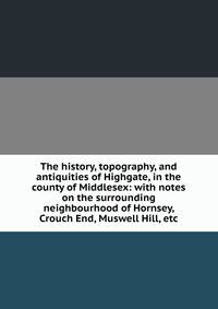 The history, topography, and antiquities of Highgate, in the county of Middlesex: with notes on the surrounding neighbourhood of Hornsey, Crouch End, Muswell Hill, etc.