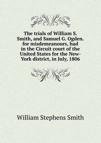 The trials of William S. Smith, and Samuel G. Ogden. for misdemeanours, had in the Circuit court of the United States for the New-York district, in July, 1806