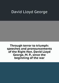 Through terror to triumph: speeches and pronouncements of the Right Hon. David Lloyd George, M. P., since the beginning of the war