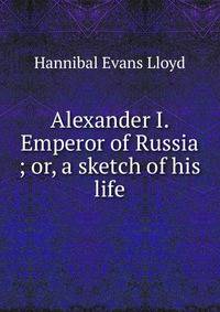 Alexander I. Emperor of Russia ; or, a sketch of his life