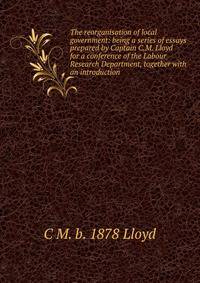 The reorganisation of local government: being a series of essays prepared by Captain C.M. Lloyd for a conference of the Labour Research Department, together with an introduction