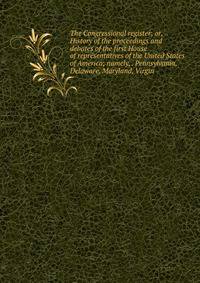 The Congressional register; or, History of the proceedings and debates of the first House of representatives of the United States of America; namely, . Pennsylvania, Delaware, Maryland, Virgin