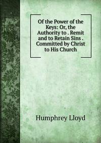 Of the Power of the Keys: Or, the Authority to . Remit and to Retain Sins . Committed by Christ to His Church