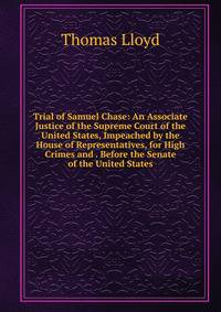 Trial of Samuel Chase: An Associate Justice of the Supreme Court of the United States, Impeached by the House of Representatives, for High Crimes and . Before the Senate of the United States