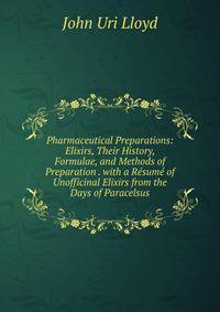 Pharmaceutical Preparations: Elixirs, Their History, Formulae, and Methods of Preparation . with a Resume of Unofficinal Elixirs from the Days of Paracelsus