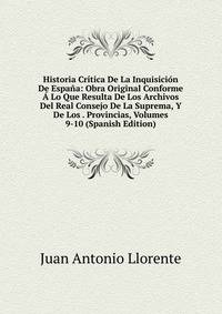 Historia Critica De La Inquisicion De Espana: Obra Original Conforme A Lo Que Resulta De Los Archivos Del Real Consejo De La Suprema, Y De Los . Provincias, Volumes 9-10 (Spanish Edition)