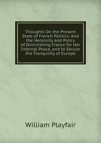 Thoughts On the Present State of French Politics: And the Necessity and Policy of Diminishing France for Her Internal Peace, and to Secure the Tranquility of Europe