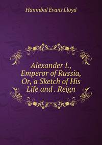Alexander I., Emperor of Russia, Or, a Sketch of His Life and . Reign