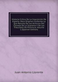 Historia Critica De La Inquisicion De Espana: Obra Original Conforme Lo Que Resulta De Los Archivos Del Consejo De La Suprema Y De Los Tribunales De Provincia, Volume 1 (Spanish Edition)